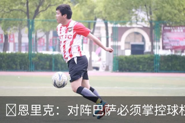​恩里克：对阵巴萨必须掌控球权，这是我最看重的对手